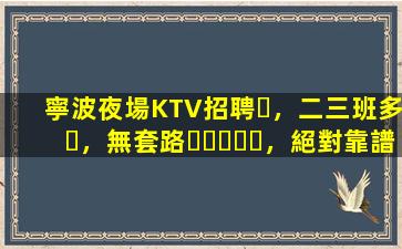 寧波夜場KTV招聘，二三班多，無套路，絕對靠譜多賺